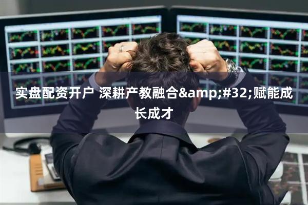 实盘配资开户 深耕产教融合 赋能成长成才