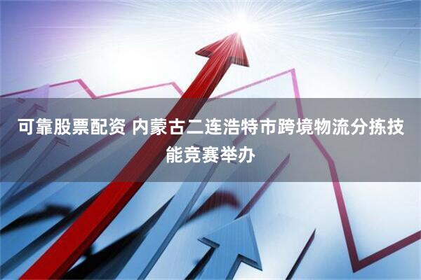 可靠股票配资 内蒙古二连浩特市跨境物流分拣技能竞赛举办