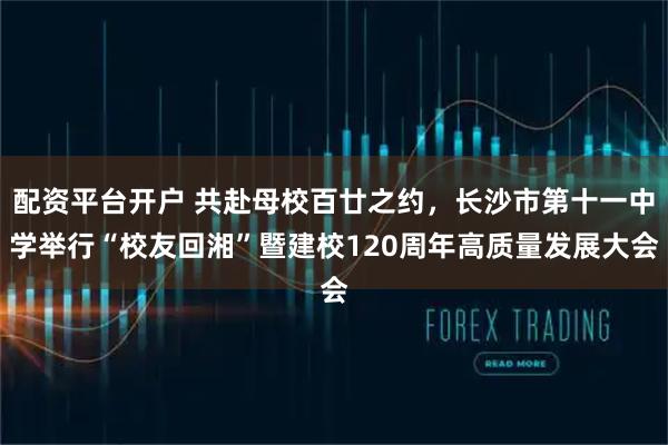 配资平台开户 共赴母校百廿之约，长沙市第十一中学举行“校友回湘”暨建校120周年高质量发展大会